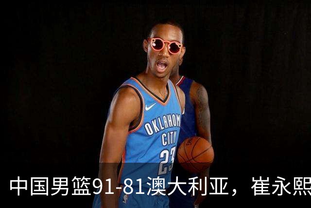 中国男篮91-81澳大利亚，崔永熙恢复信心，两锋线表现出色，球员评分出炉：王俊杰10分高诗岩3.4分
