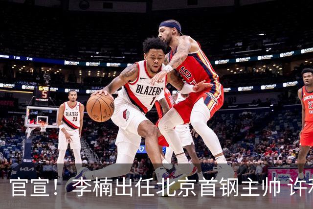 官宣！李楠出任北京首钢主帅 许利民担任总教练